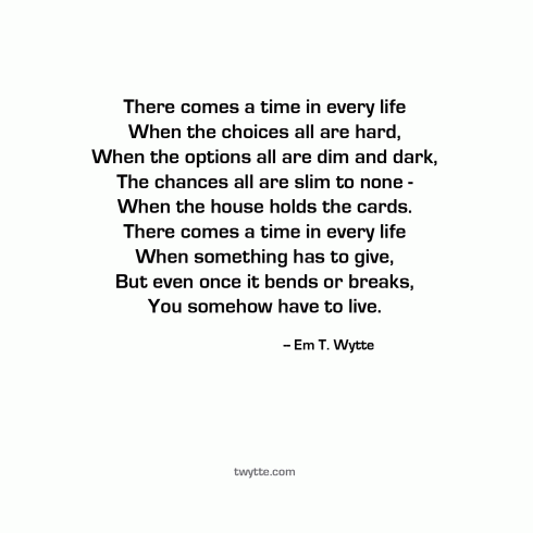 There comes a time in every life When the choices all are hard When the options all are dim and dark The chances all are slim to none When the house holds the cards. There comes a time in every life When something has to give, But even once it bends or breaks, You somehow have to live. -- Em T. Wytte